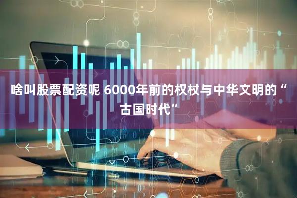 啥叫股票配资呢 6000年前的权杖与中华文明的“古国时代”