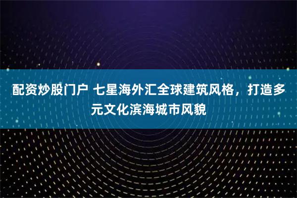 配资炒股门户 七星海外汇全球建筑风格，打造多元文化滨海城市风貌