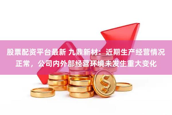 股票配资平台最新 九鼎新材：近期生产经营情况正常，公司内外部经营环境未发生重大变化