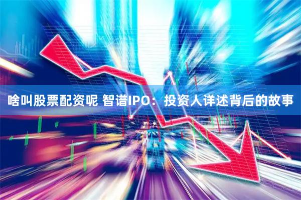 啥叫股票配资呢 智谱IPO：投资人详述背后的故事